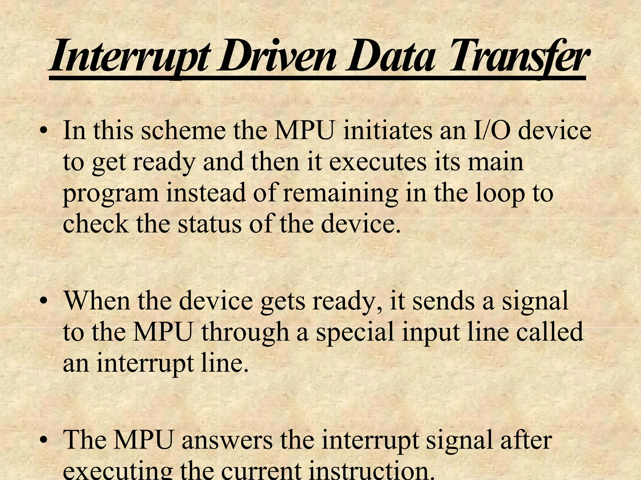 Interrupt Driven Data Transfer
• In this scheme the MPU initiates an I/O device
to get ready and then it executes its main
program instead of remaining in the loop to
check the status of the device.
• When the device gets ready, it sends a signal
to the MPU through a special input line called
an interrupt line.
• The MPU answers the interrupt signal after
executing the current instruction.
 