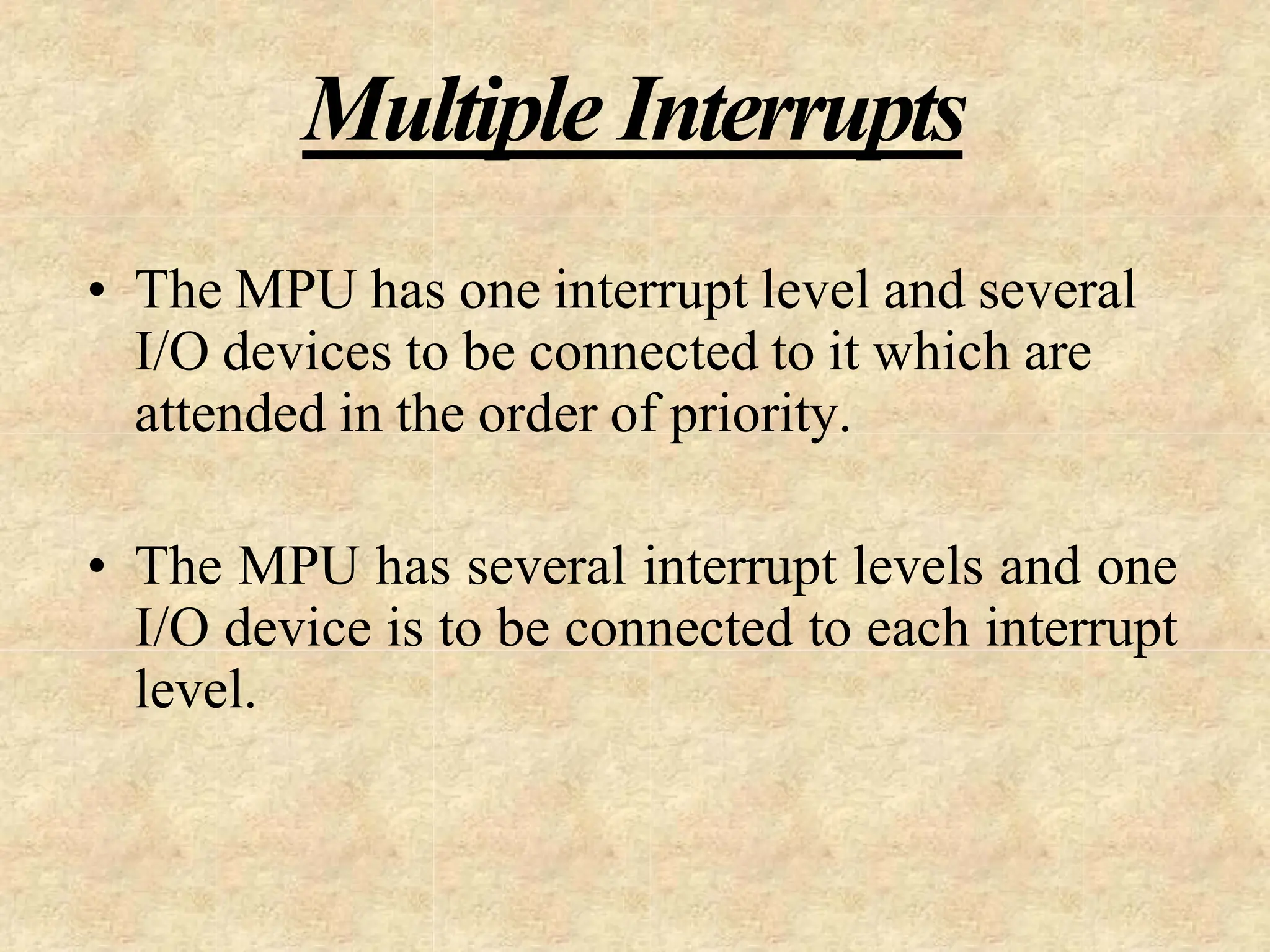Multiple Interrupts
• The MPU has one interrupt level and several
I/O devices to be connected to it which are
attended in the order of priority.
• The MPU has several interrupt levels and one
I/O device is to be connected to each interrupt
level.
 
