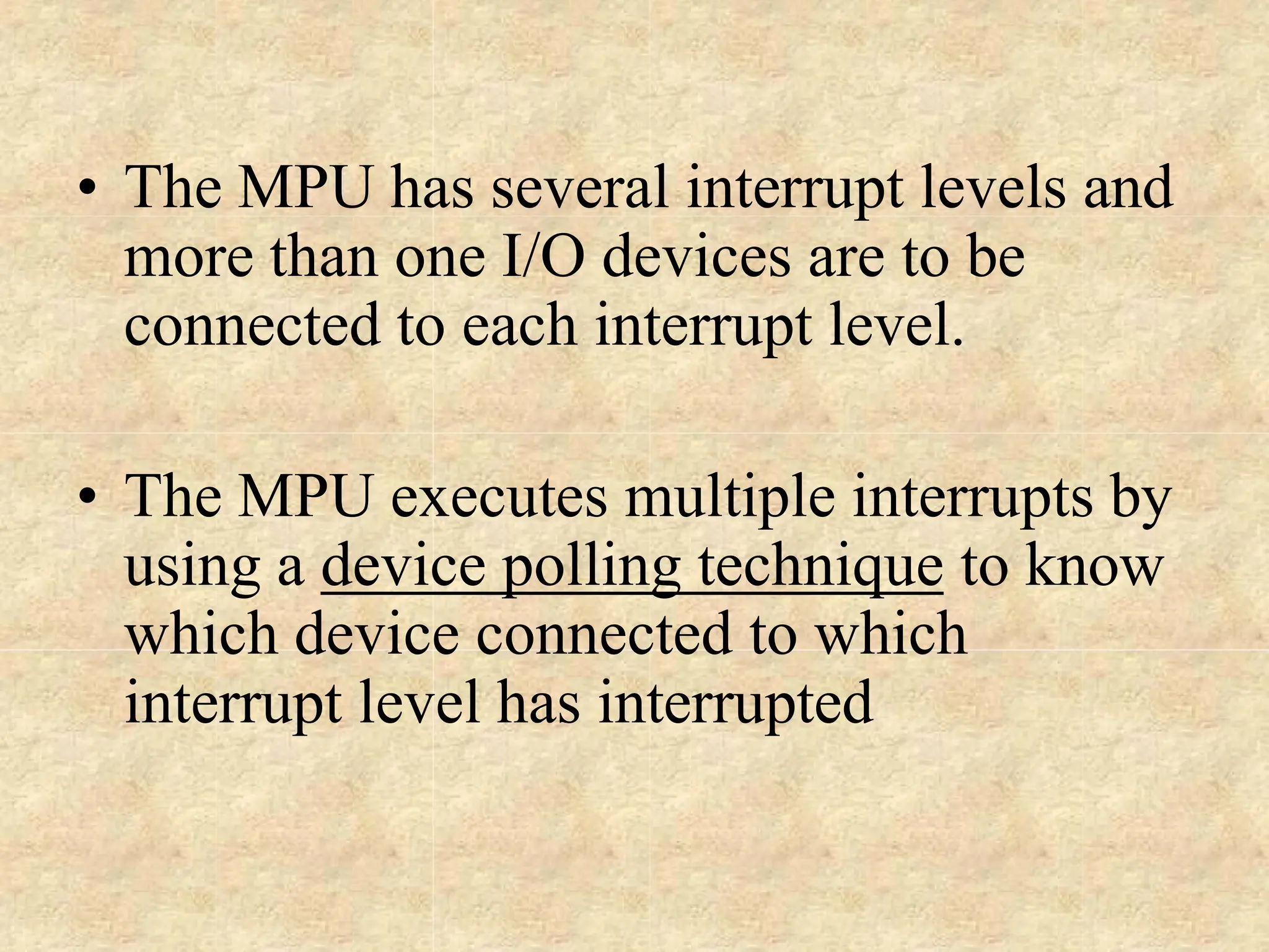• The MPU has several interrupt levels and
more than one I/O devices are to be
connected to each interrupt level.
• The MPU executes multiple interrupts by
using a device polling technique to know
which device connected to which
interrupt level has interrupted
 