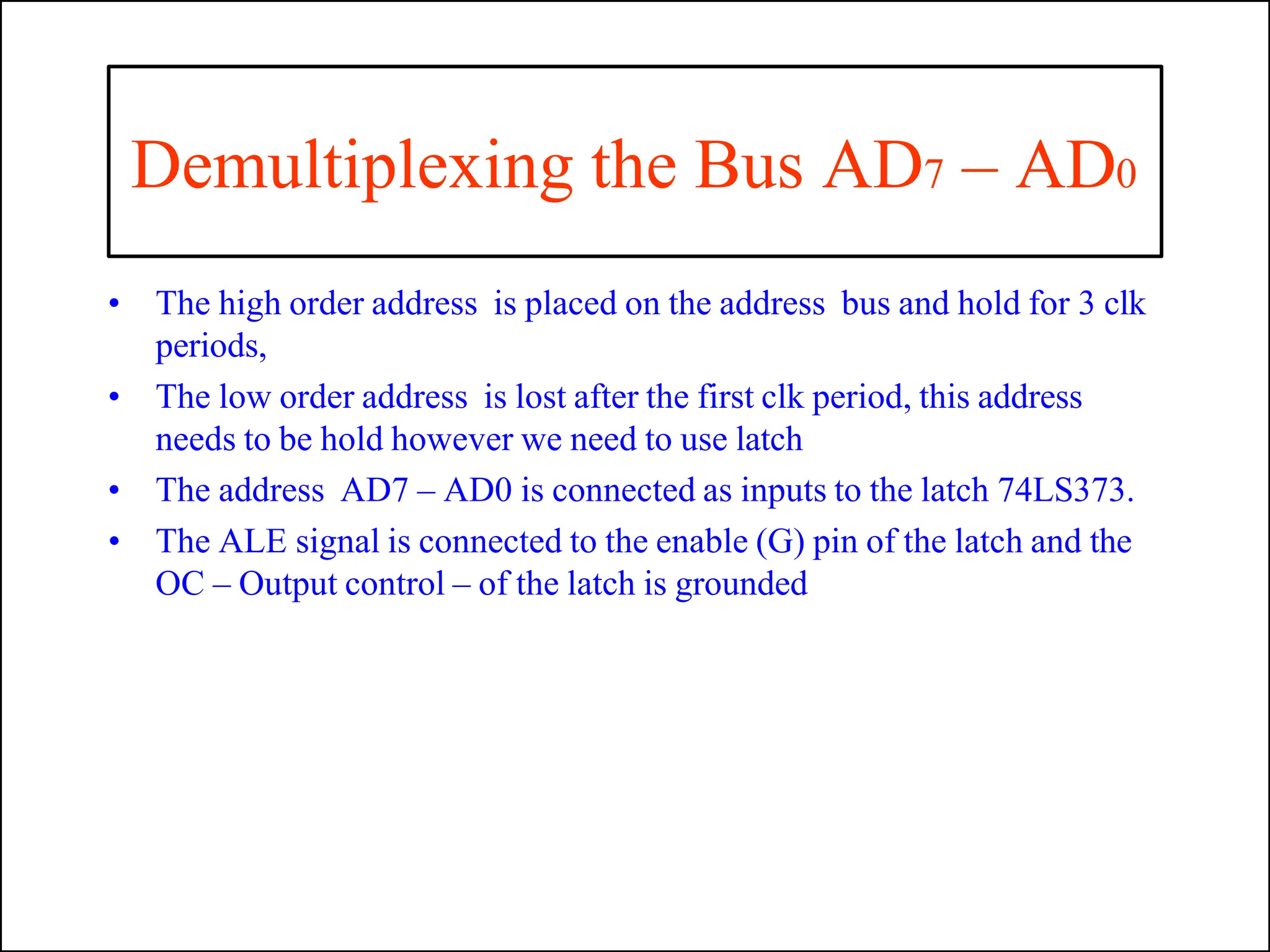 Demultiplexing the Bus AD7 – AD0
• The high order address is placed on the address bus and hold for 3 clk
periods,
• The low order address is lost after the first clk period, this address
needs to be hold however we need to use latch
• The address AD7 – AD0 is connected as inputs to the latch 74LS373.
• The ALE signal is connected to the enable (G) pin of the latch and the
OC – Output control – of the latch is grounded
 