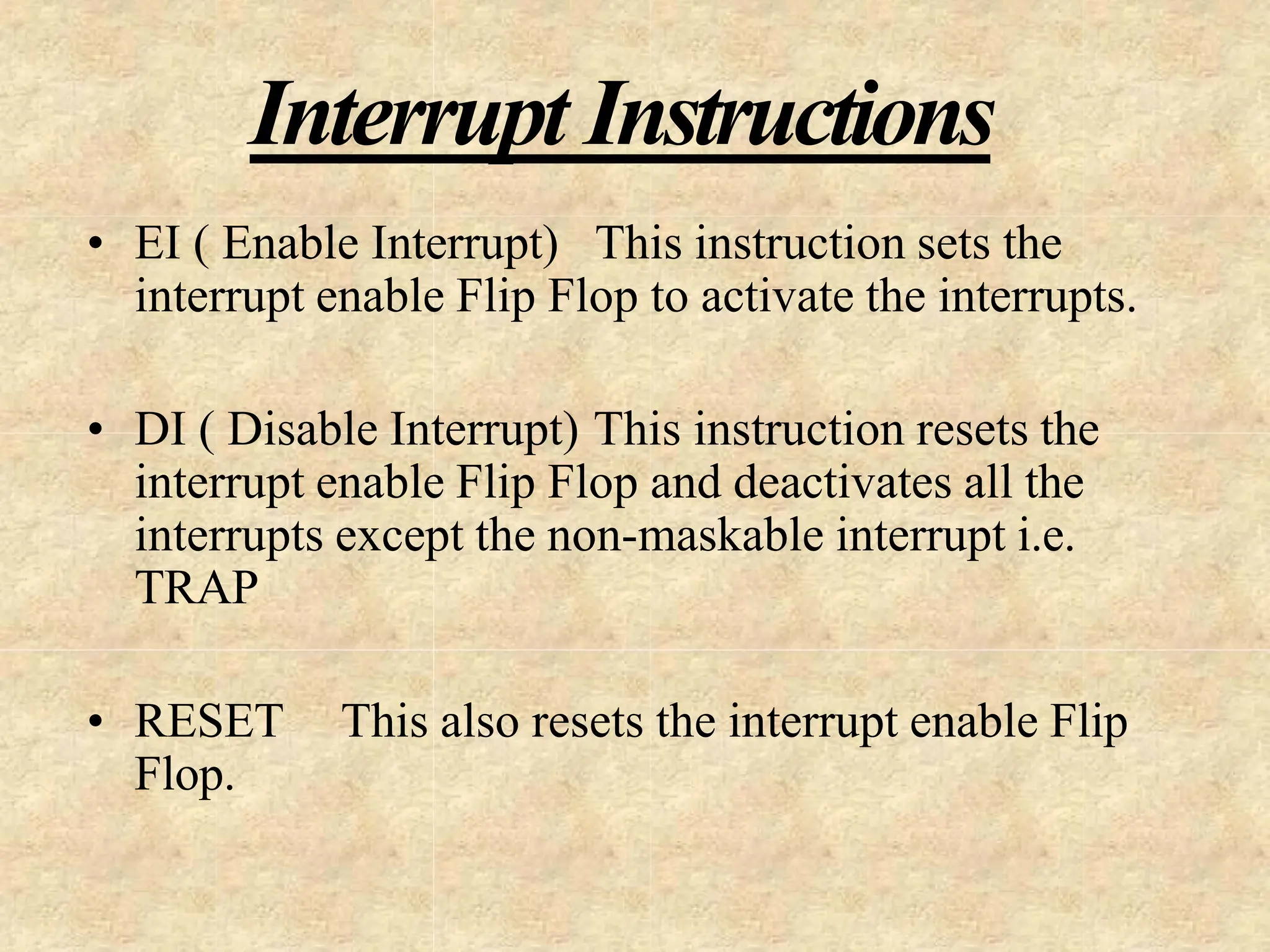Interrupt Instructions
• EI ( Enable Interrupt) This instruction sets the
interrupt enable Flip Flop to activate the interrupts.
• DI ( Disable Interrupt) This instruction resets the
interrupt enable Flip Flop and deactivates all the
interrupts except the non-maskable interrupt i.e.
TRAP
• RESET This also resets the interrupt enable Flip
Flop.
 