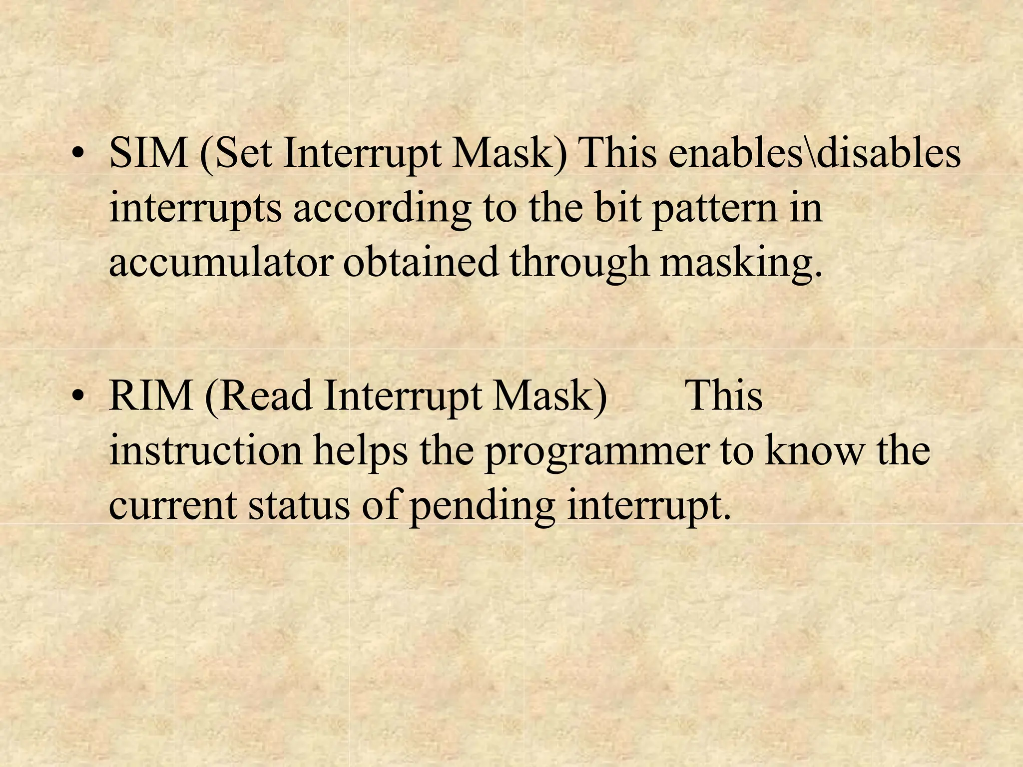 • SIM (Set Interrupt Mask) This enablesdisables
interrupts according to the bit pattern in
accumulator obtained through masking.
• RIM (Read Interrupt Mask) This
instruction helps the programmer to know the
current status of pending interrupt.
 
