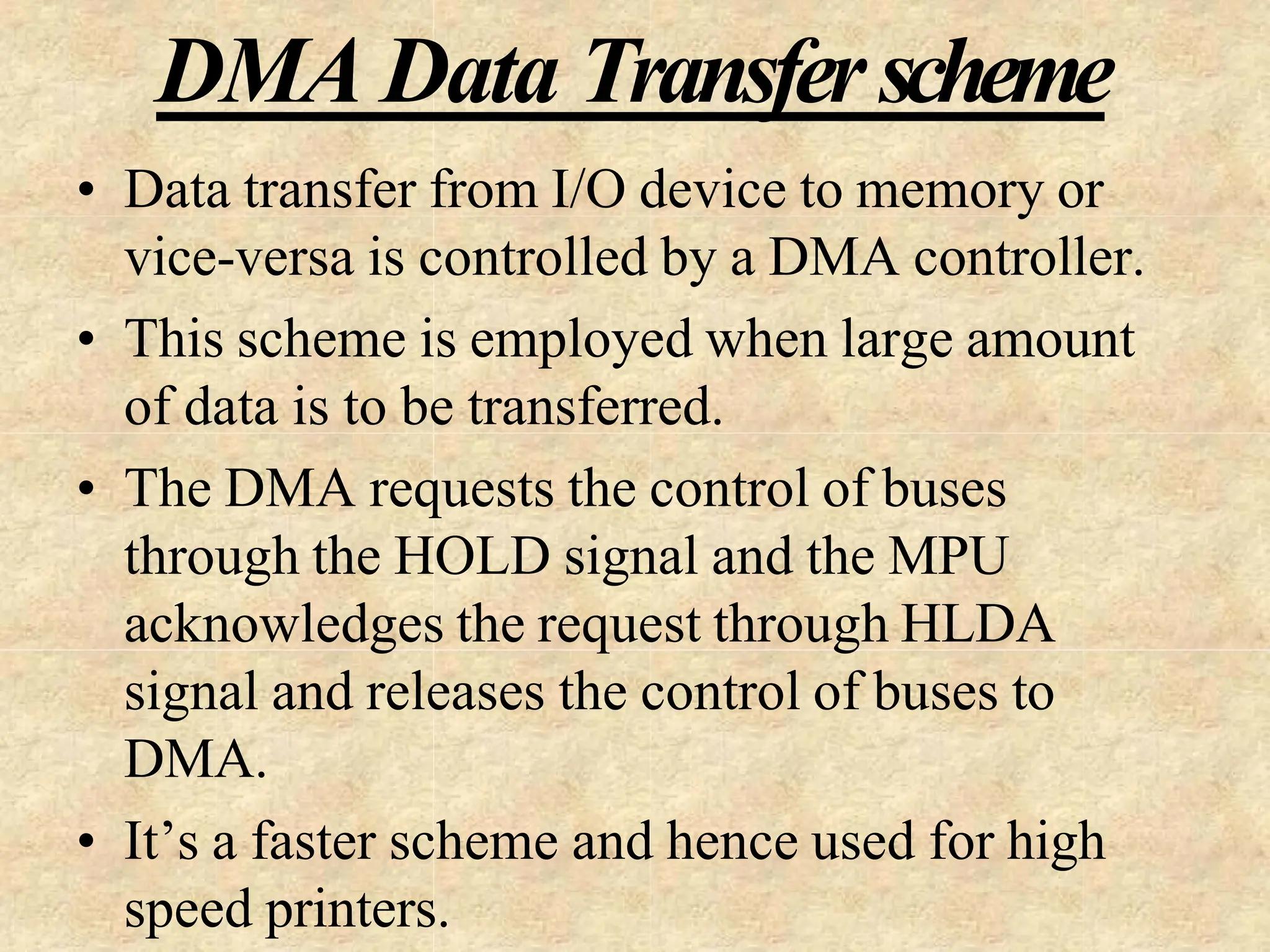 DMA Data Transferscheme
• Data transfer from I/O device to memory or
vice-versa is controlled by a DMA controller.
• This scheme is employed when large amount
of data is to be transferred.
• The DMA requests the control of buses
through the HOLD signal and the MPU
acknowledges the request through HLDA
signal and releases the control of buses to
DMA.
• It’s a faster scheme and hence used for high
speed printers.
 
