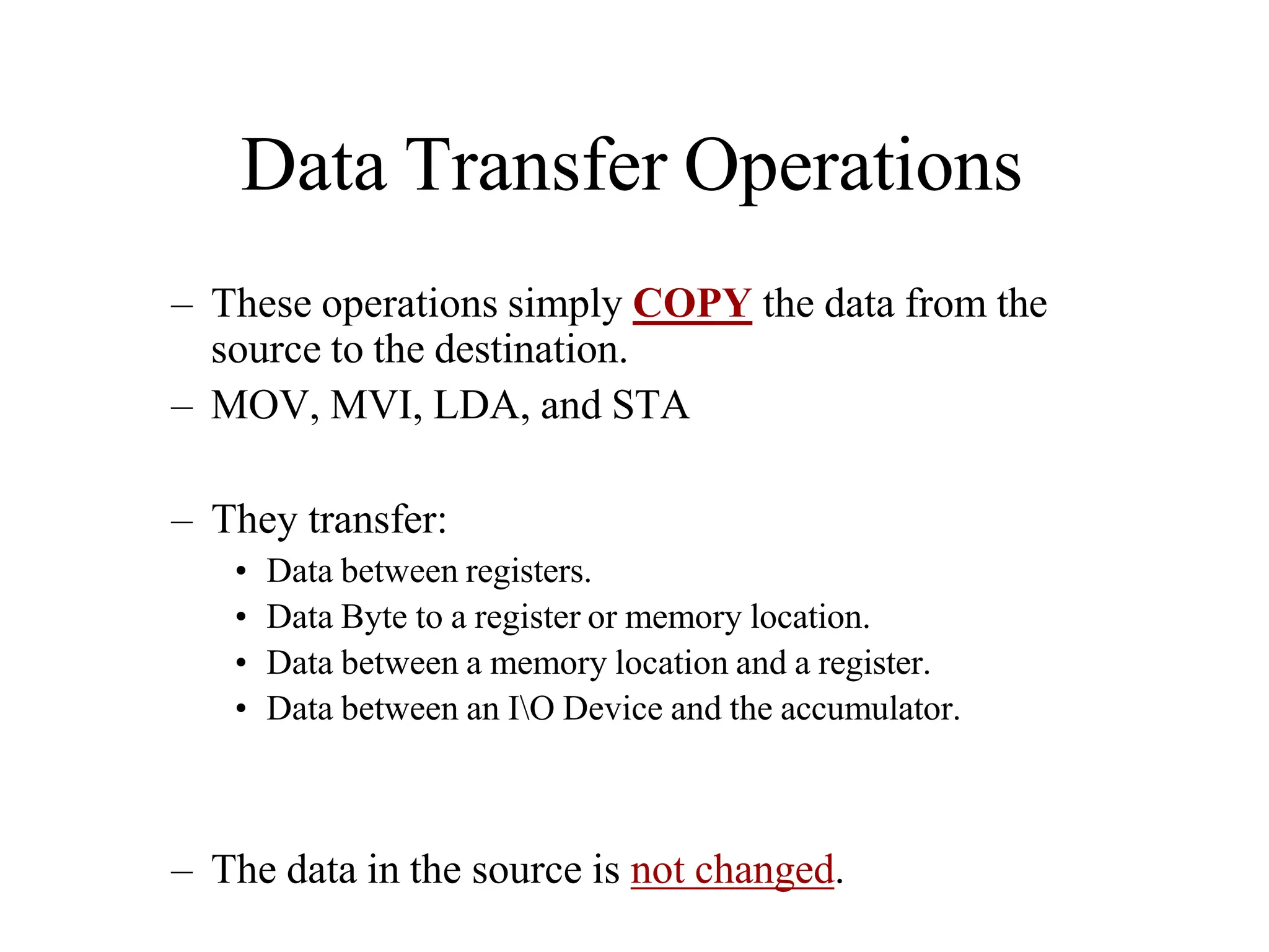 Data Transfer Operations
– These operations simply COPY the data from the
source to the destination.
– MOV, MVI, LDA, and STA
– They transfer:
• Data between registers.
• Data Byte to a register or memory location.
• Data between a memory location and a register.
• Data between an IO Device and the accumulator.
– The data in the source is not changed.
 