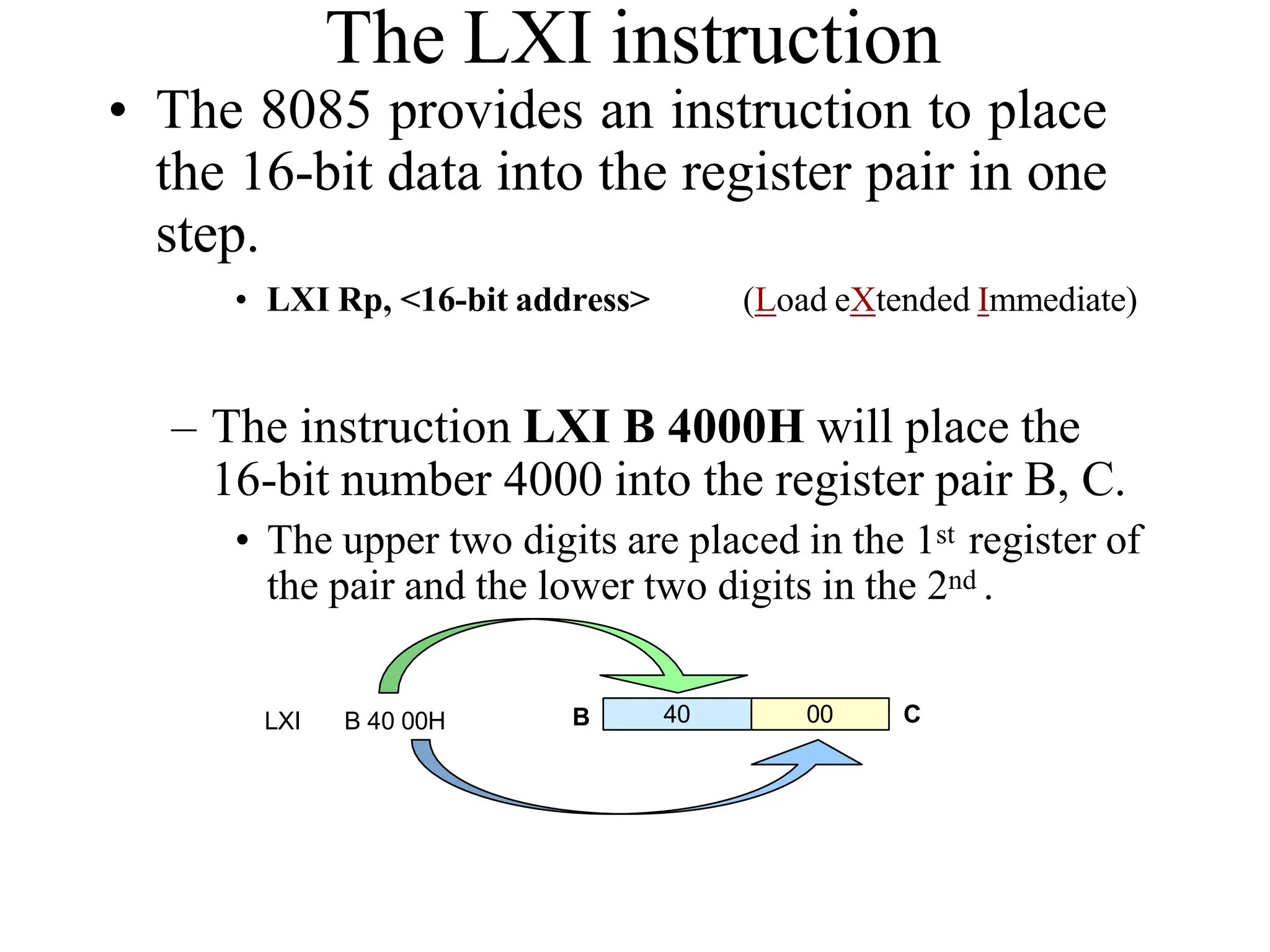 The LXI instruction
• The 8085 provides an instruction to place
the 16-bit data into the register pair in one
step.
• LXI Rp, <16-bit address> (Load eXtended Immediate)
– The instruction LXI B 4000H will place the
16-bit number 4000 into the register pair B, C.
• The upper two digits are placed in the 1st register of
the pair and the lower two digits in the 2nd .
40 00
LXI B 40 00H B C
 