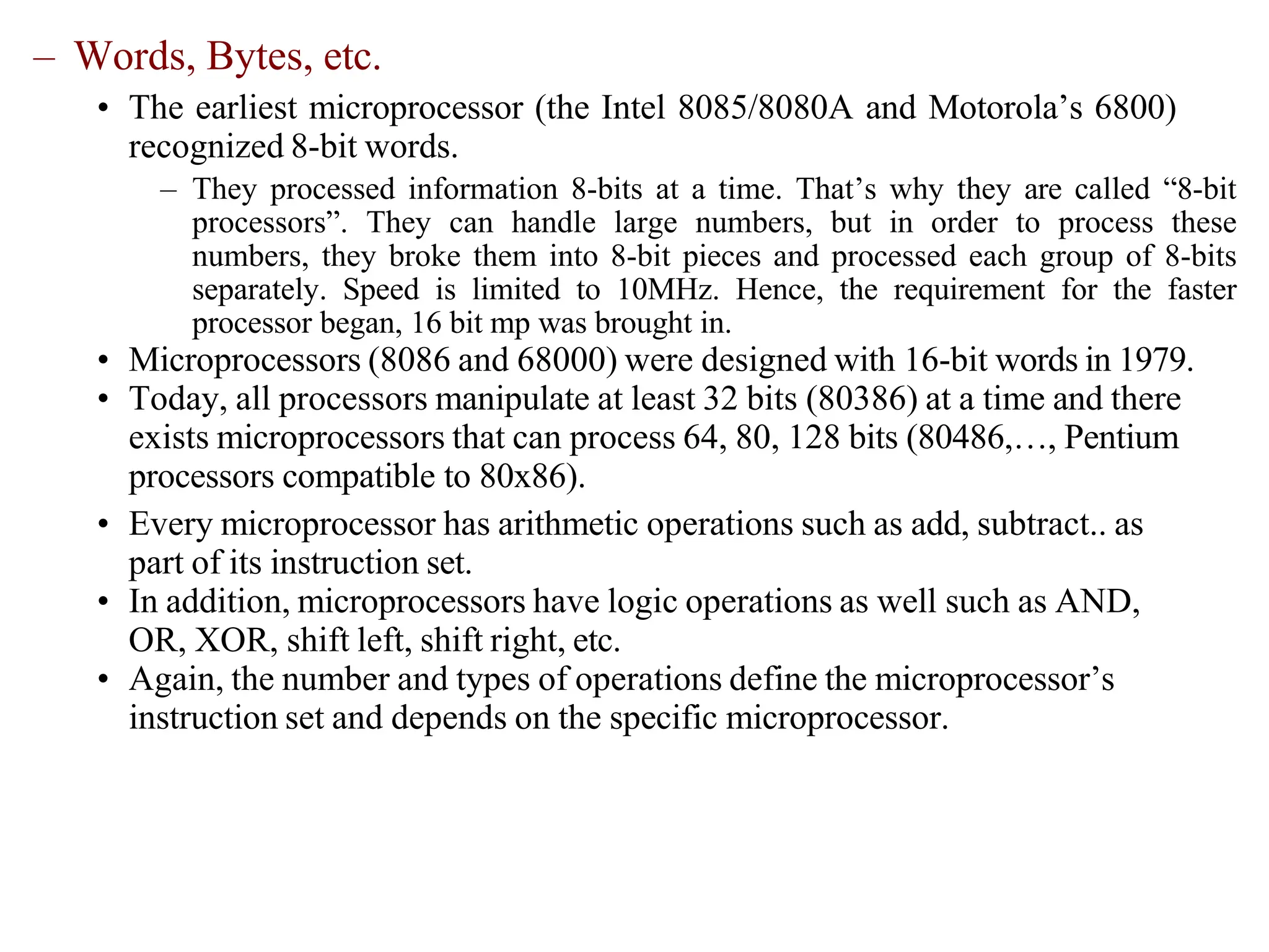 – Words, Bytes, etc.
• The earliest microprocessor (the Intel 8085/8080A and Motorola’s 6800)
recognized 8-bit words.
– They processed information 8-bits at a time. That’s why they are called “8-bit
processors”. They can handle large numbers, but in order to process these
numbers, they broke them into 8-bit pieces and processed each group of 8-bits
separately. Speed is limited to 10MHz. Hence, the requirement for the faster
processor began, 16 bit mp was brought in.
• Microprocessors (8086 and 68000) were designed with 16-bit words in 1979.
• Today, all processors manipulate at least 32 bits (80386) at a time and there
exists microprocessors that can process 64, 80, 128 bits (80486,…, Pentium
processors compatible to 80x86).
• Every microprocessor has arithmetic operations such as add, subtract.. as
part of its instruction set.
• In addition, microprocessors have logic operations as well such as AND,
OR, XOR, shift left, shift right, etc.
• Again, the number and types of operations define the microprocessor’s
instruction set and depends on the specific microprocessor.
 