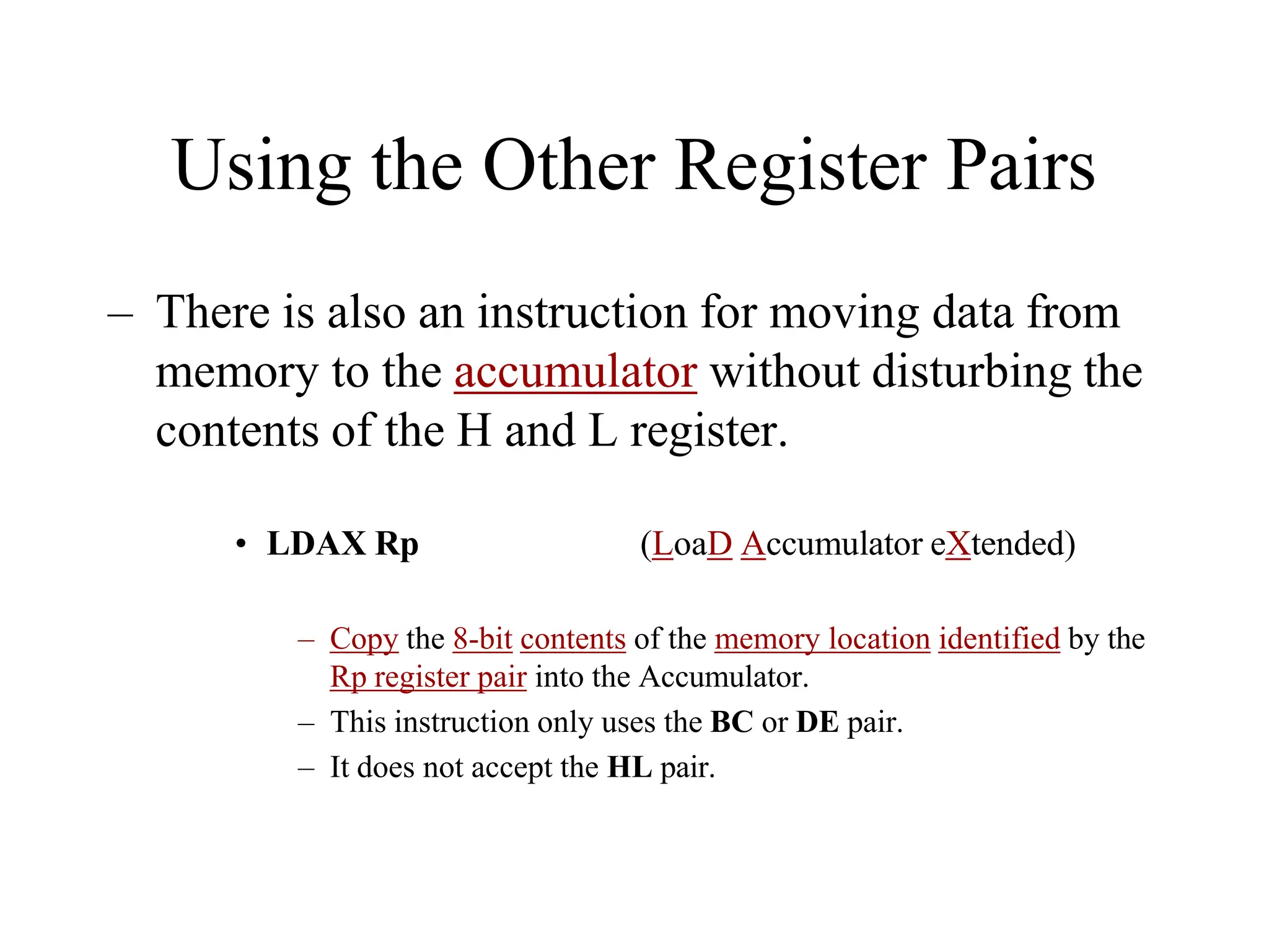 Using the Other Register Pairs
– There is also an instruction for moving data from
memory to the accumulator without disturbing the
contents of the H and L register.
• LDAX Rp (LoaD Accumulator eXtended)
– Copy the 8-bit contents of the memory location identified by the
Rp register pair into the Accumulator.
– This instruction only uses the BC or DE pair.
– It does not accept the HL pair.
 