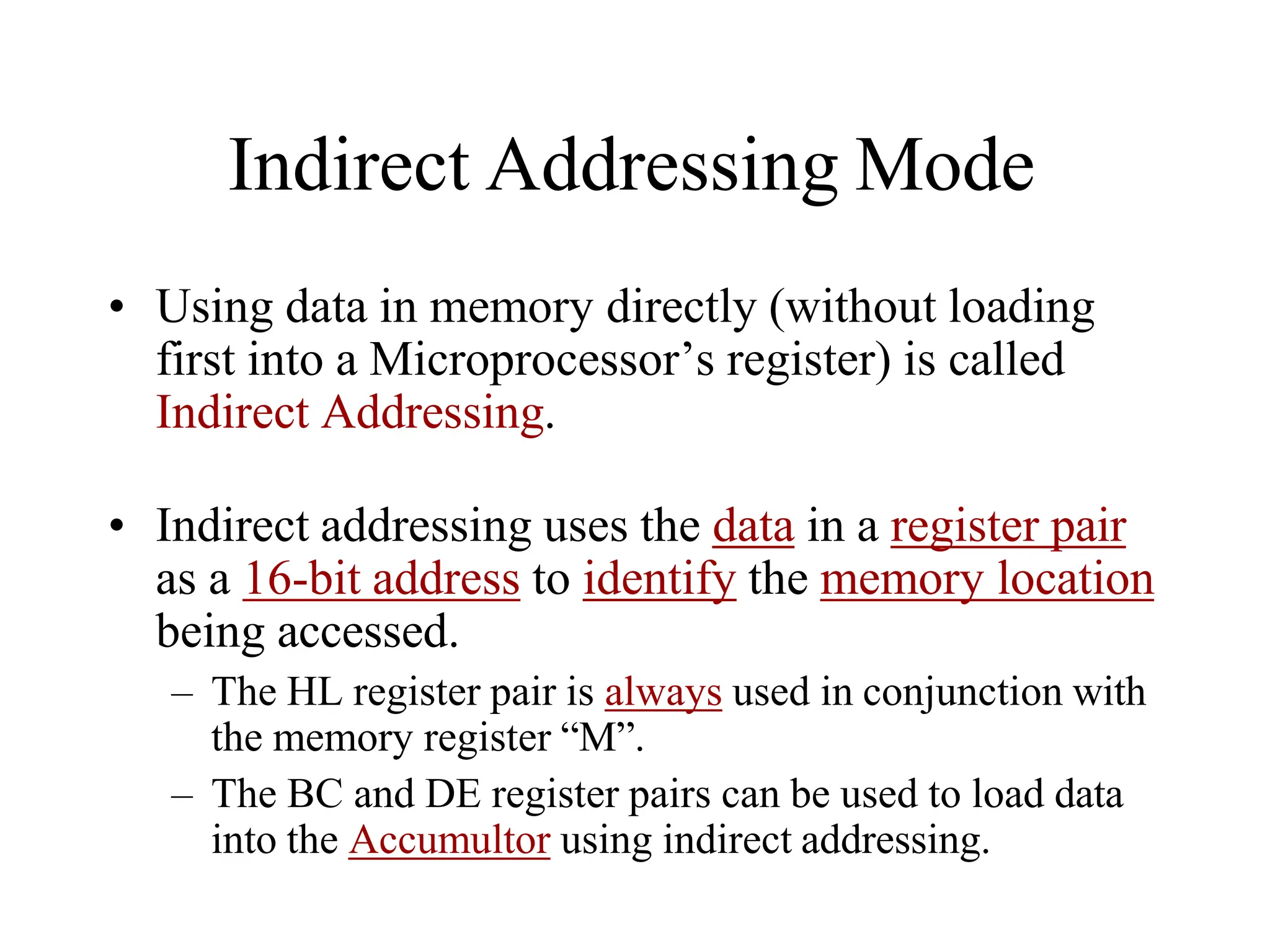 Indirect Addressing Mode
• Using data in memory directly (without loading
first into a Microprocessor’s register) is called
Indirect Addressing.
• Indirect addressing uses the data in a register pair
as a 16-bit address to identify the memory location
being accessed.
– The HL register pair is always used in conjunction with
the memory register “M”.
– The BC and DE register pairs can be used to load data
into the Accumultor using indirect addressing.
 