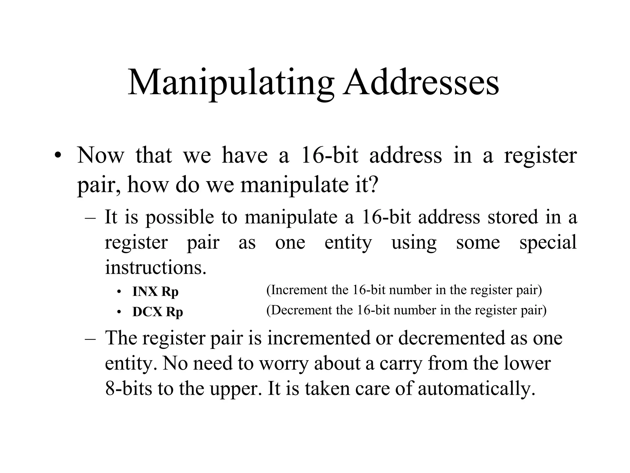 Manipulating Addresses
• Now that we have a 16-bit address in a register
pair, how do we manipulate it?
– It is possible to manipulate a 16-bit address stored in a
register pair as one entity using some special
instructions.
• INX Rp
• DCX Rp
(Increment the 16-bit number in the register pair)
(Decrement the 16-bit number in the register pair)
– The register pair is incremented or decremented as one
entity. No need to worry about a carry from the lower
8-bits to the upper. It is taken care of automatically.
 
