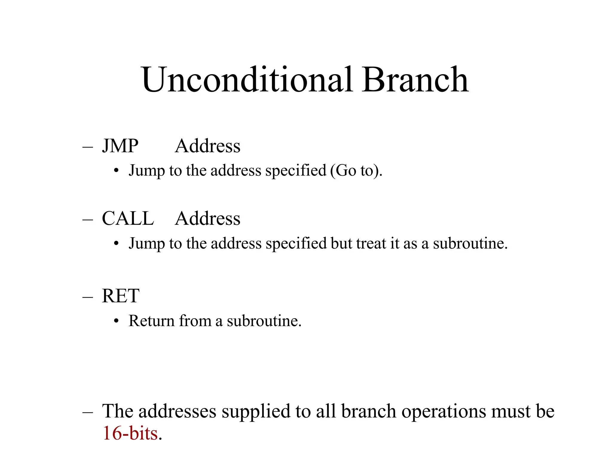 Unconditional Branch
– JMP Address
• Jump to the address specified (Go to).
– CALL Address
• Jump to the address specified but treat it as a subroutine.
– RET
• Return from a subroutine.
– The addresses supplied to all branch operations must be
16-bits.
 