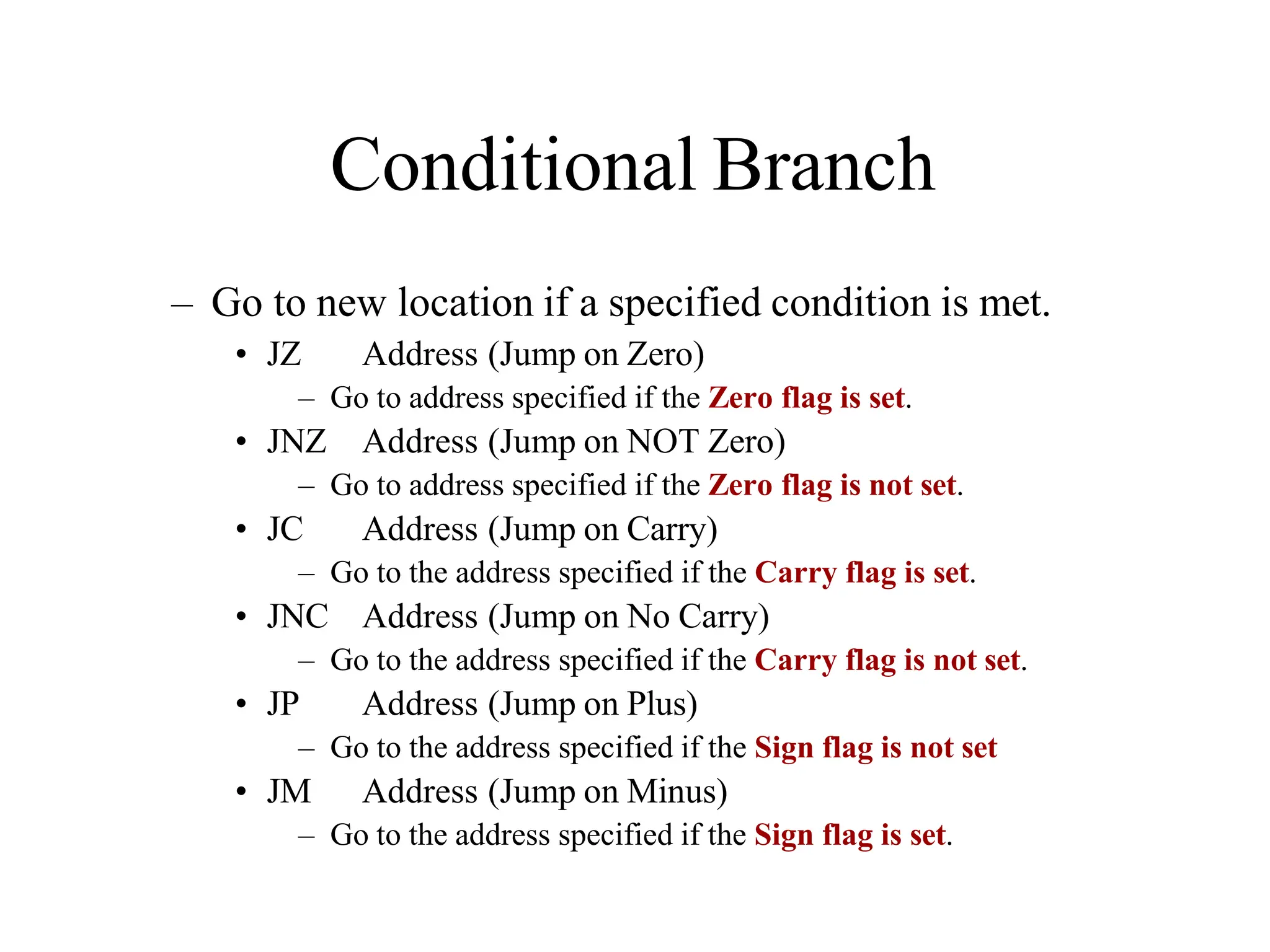 Conditional Branch
– Go to new location if a specified condition is met.
• JZ Address (Jump on Zero)
– Go to address specified if the Zero flag is set.
• JNZ Address (Jump on NOT Zero)
– Go to address specified if the Zero flag is not set.
• JC Address (Jump on Carry)
– Go to the address specified if the Carry flag is set.
• JNC Address (Jump on No Carry)
– Go to the address specified if the Carry flag is not set.
• JP Address (Jump on Plus)
– Go to the address specified if the Sign flag is not set
• JM Address (Jump on Minus)
– Go to the address specified if the Sign flag is set.
 