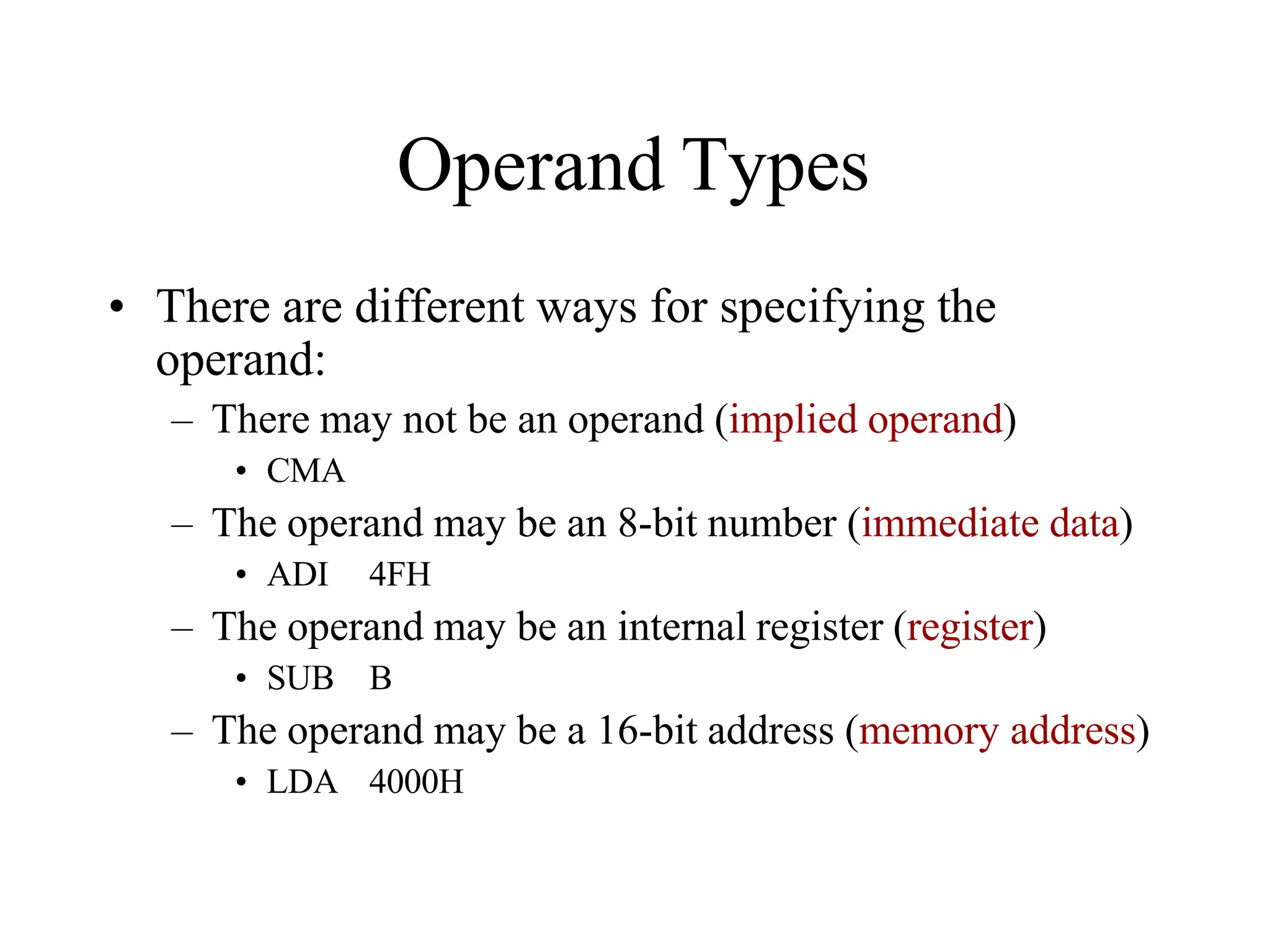 Operand Types
• There are different ways for specifying the
operand:
– There may not be an operand (implied operand)
• CMA
– The operand may be an 8-bit number (immediate data)
• ADI 4FH
– The operand may be an internal register (register)
• SUB B
– The operand may be a 16-bit address (memory address)
• LDA 4000H
 