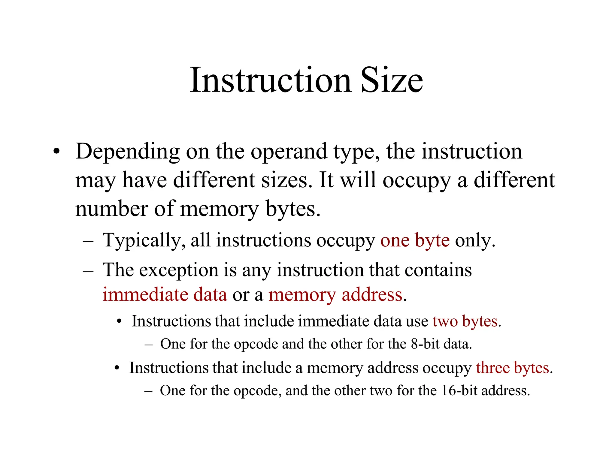 Instruction Size
• Depending on the operand type, the instruction
may have different sizes. It will occupy a different
number of memory bytes.
– Typically, all instructions occupy one byte only.
– The exception is any instruction that contains
immediate data or a memory address.
• Instructions that include immediate data use two bytes.
– One for the opcode and the other for the 8-bit data.
• Instructions that include a memory address occupy three bytes.
– One for the opcode, and the other two for the 16-bit address.
 