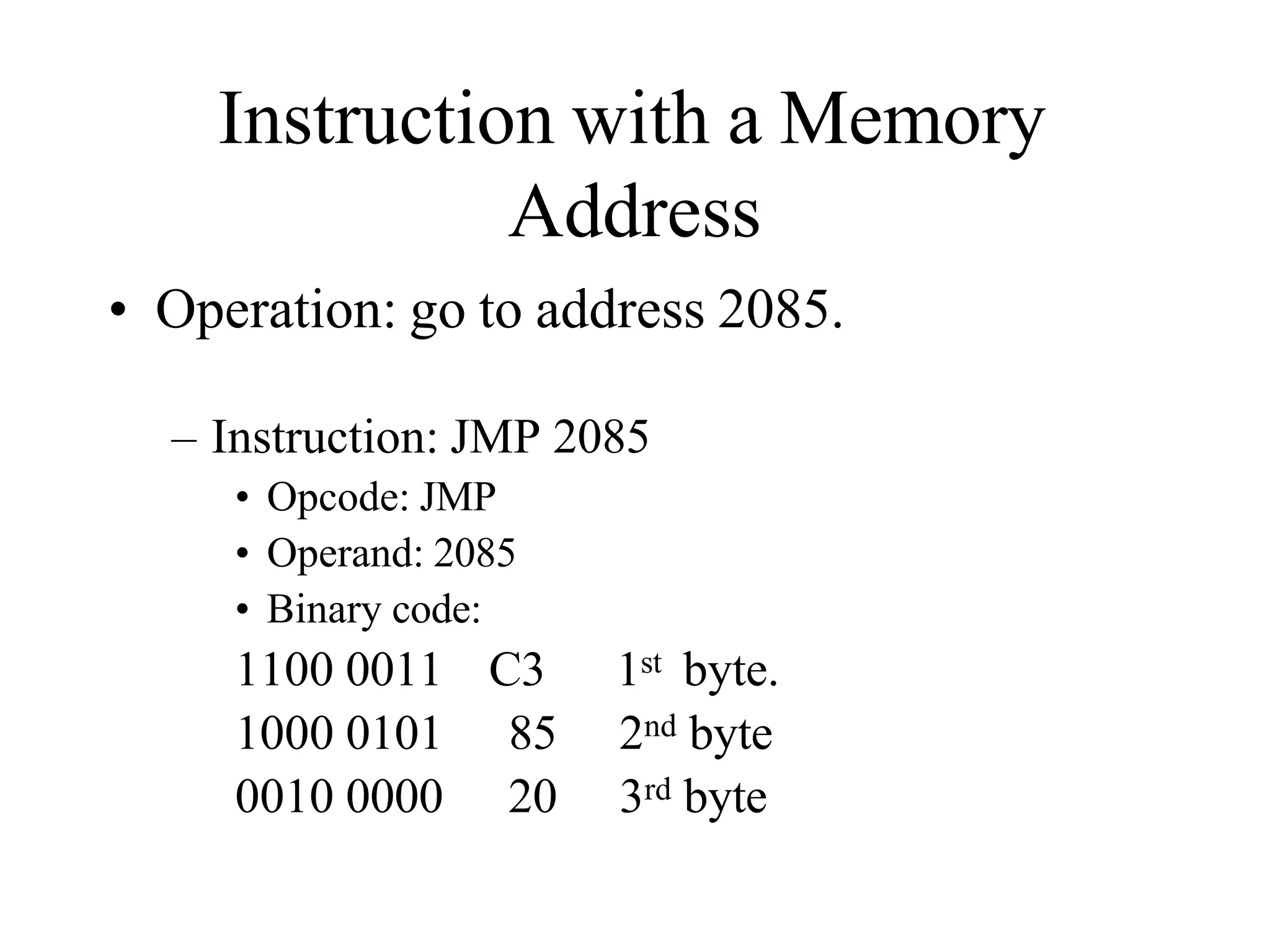 Instruction with a Memory
Address
• Operation: go to address 2085.
– Instruction: JMP 2085
• Opcode: JMP
• Operand: 2085
• Binary code:
1100 0011 C3 1st byte.
1000 0101 85 2nd byte
0010 0000 20 3rd byte
 