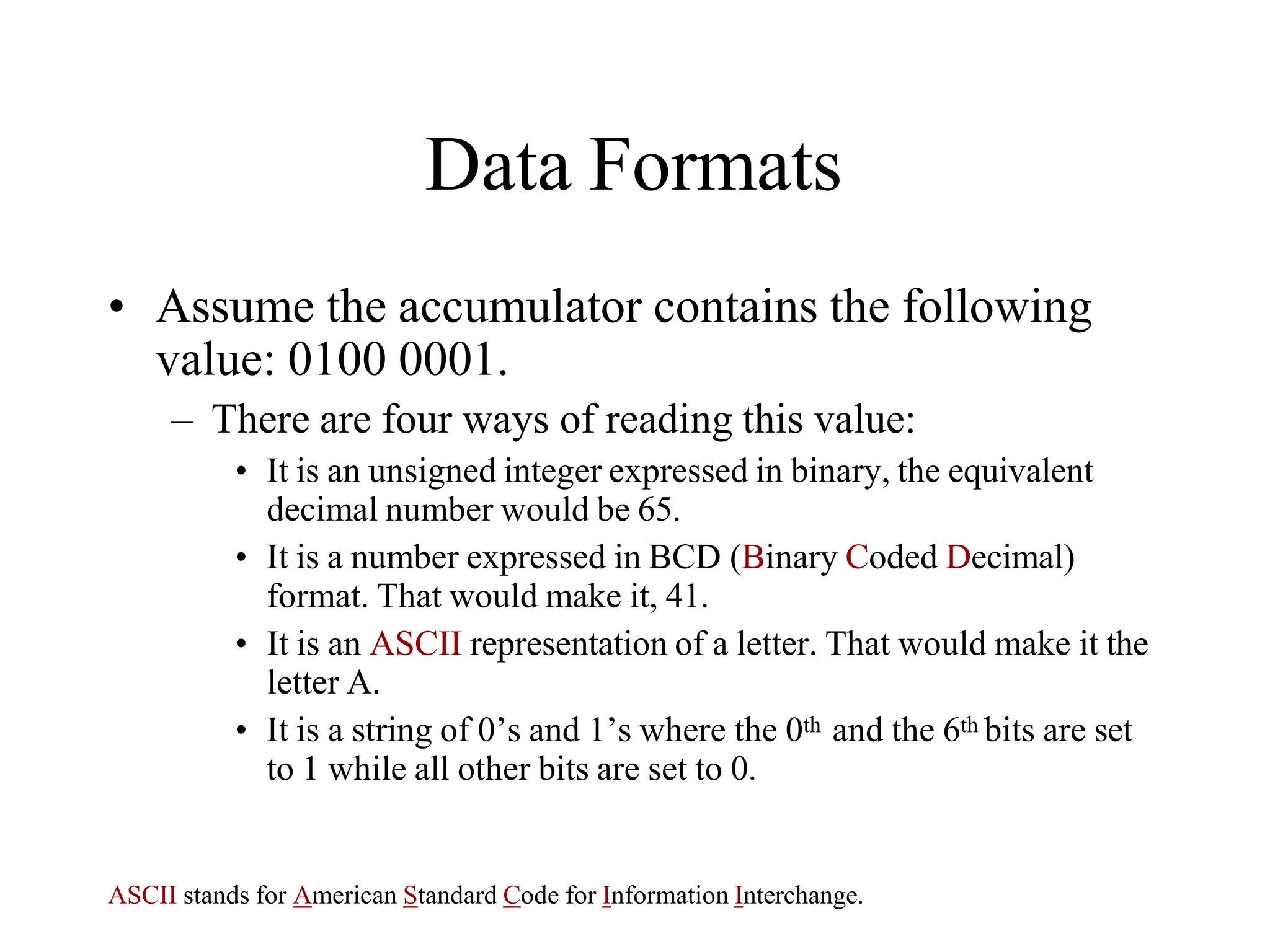Data Formats
• Assume the accumulator contains the following
value: 0100 0001.
– There are four ways of reading this value:
• It is an unsigned integer expressed in binary, the equivalent
decimal number would be 65.
• It is a number expressed in BCD (Binary Coded Decimal)
format. That would make it, 41.
• It is an ASCII representation of a letter. That would make it the
letter A.
• It is a string of 0’s and 1’s where the 0th and the 6th bits are set
to 1 while all other bits are set to 0.
ASCII stands for American Standard Code for Information Interchange.
 
