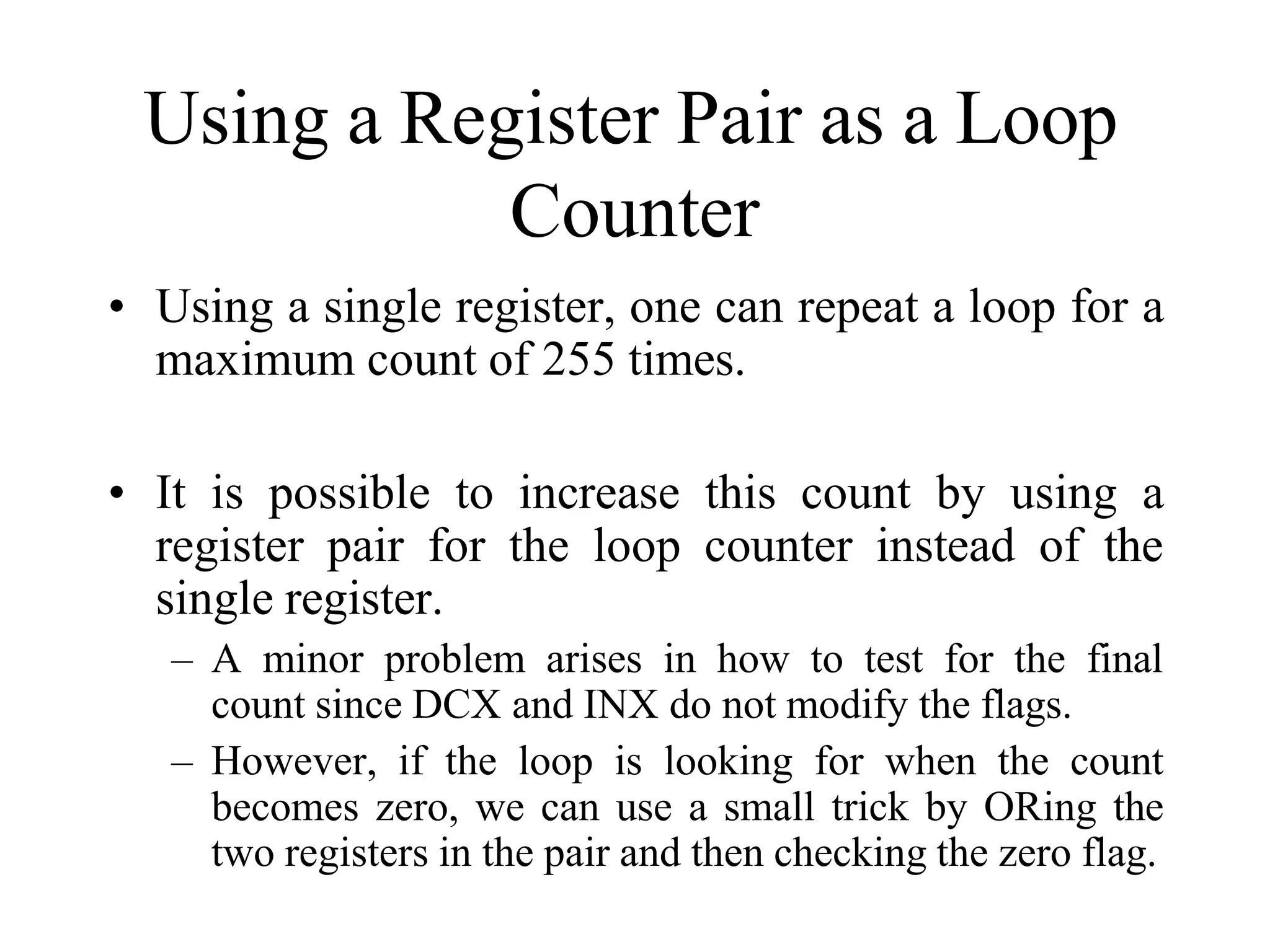 Using a Register Pair as a Loop
Counter
• Using a single register, one can repeat a loop for a
maximum count of 255 times.
• It is possible to increase this count by using a
register pair for the loop counter instead of the
single register.
– A minor problem arises in how to test for the final
count since DCX and INX do not modify the flags.
– However, if the loop is looking for when the count
becomes zero, we can use a small trick by ORing the
two registers in the pair and then checking the zero flag.
 