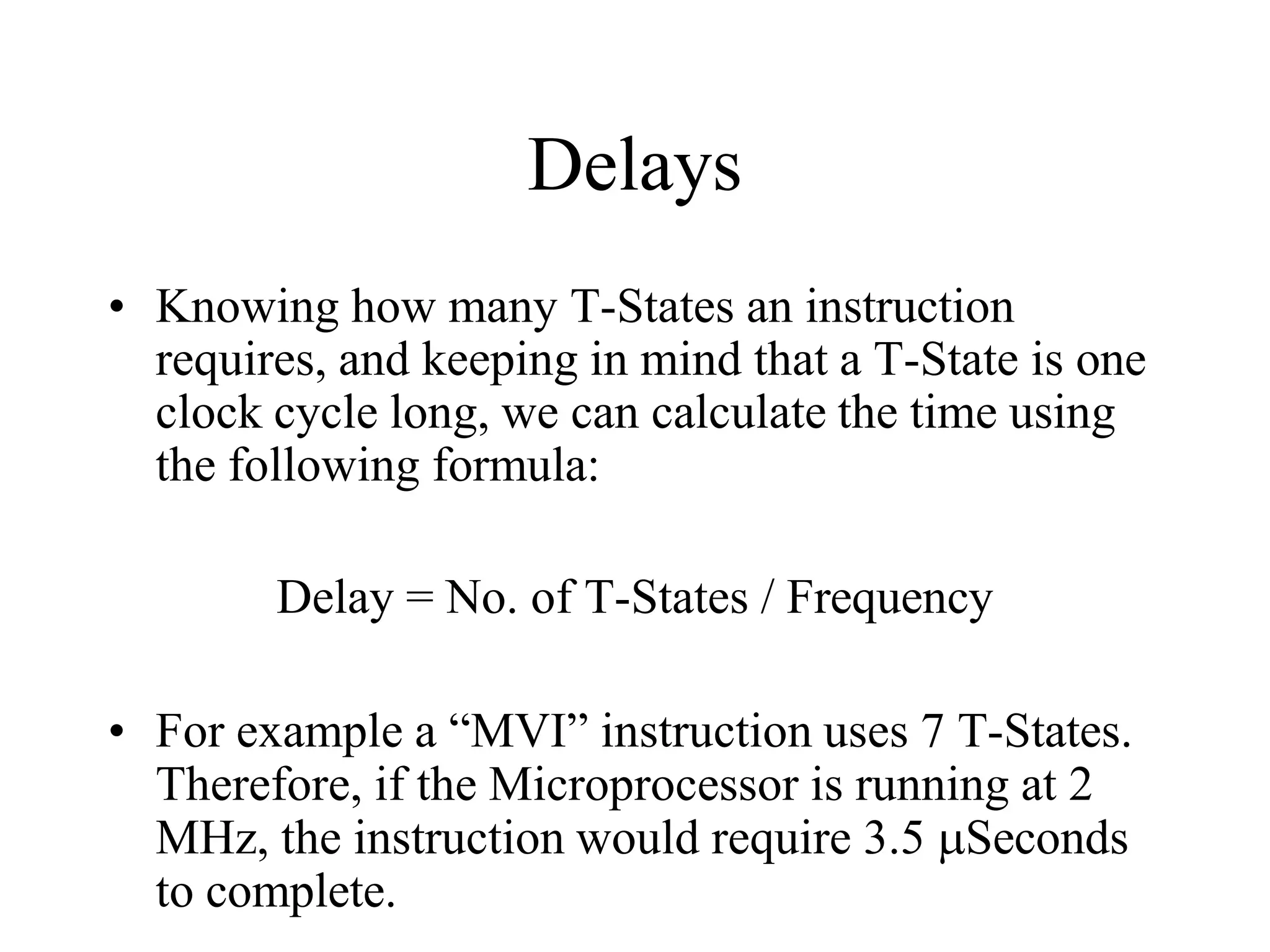 Delays
• Knowing how many T-States an instruction
requires, and keeping in mind that a T-State is one
clock cycle long, we can calculate the time using
the following formula:
Delay = No. of T-States / Frequency
• For example a “MVI” instruction uses 7 T-States.
Therefore, if the Microprocessor is running at 2
MHz, the instruction would require 3.5 Seconds
to complete.
 