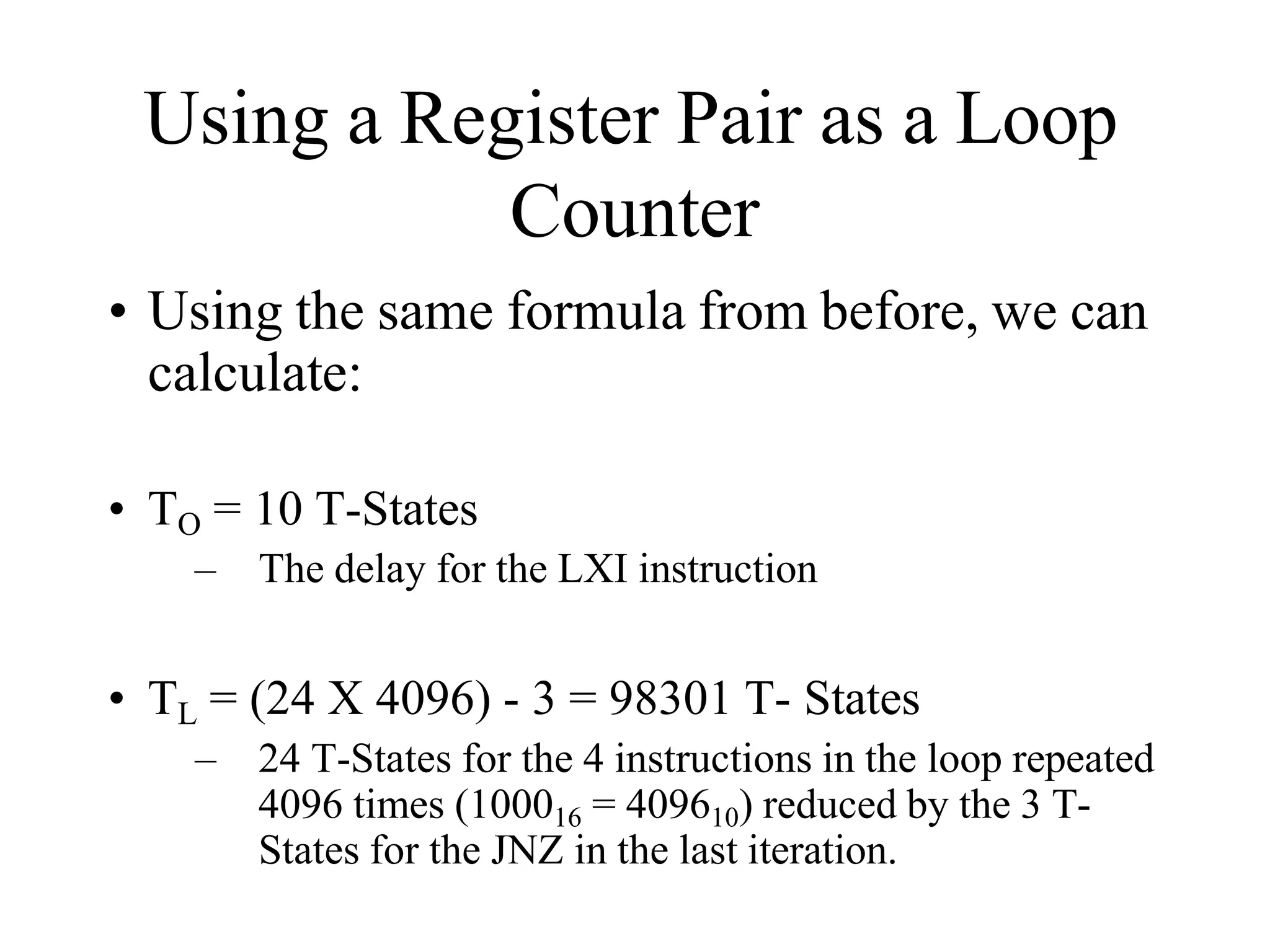 Using a Register Pair as a Loop
Counter
• Using the same formula from before, we can
calculate:
• TO = 10 T-States
– The delay for the LXI instruction
• TL = (24 X 4096) - 3 = 98301 T- States
– 24 T-States for the 4 instructions in the loop repeated
4096 times (100016 = 409610) reduced by the 3 T-
States for the JNZ in the last iteration.
 
