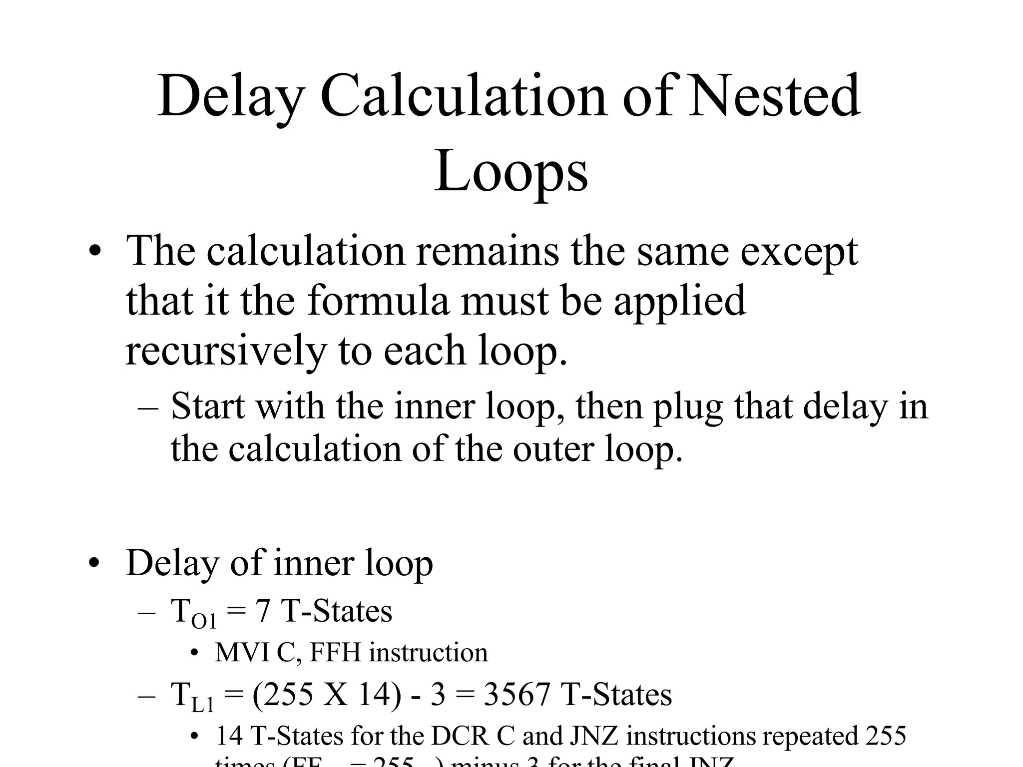 Delay Calculation of Nested
Loops
• The calculation remains the same except
that it the formula must be applied
recursively to each loop.
– Start with the inner loop, then plug that delay in
the calculation of the outer loop.
• Delay of inner loop
– TO1 = 7 T-States
• MVI C, FFH instruction
– TL1 = (255 X 14) - 3 = 3567 T-States
• 14 T-States for the DCR C and JNZ instructions repeated 255
 