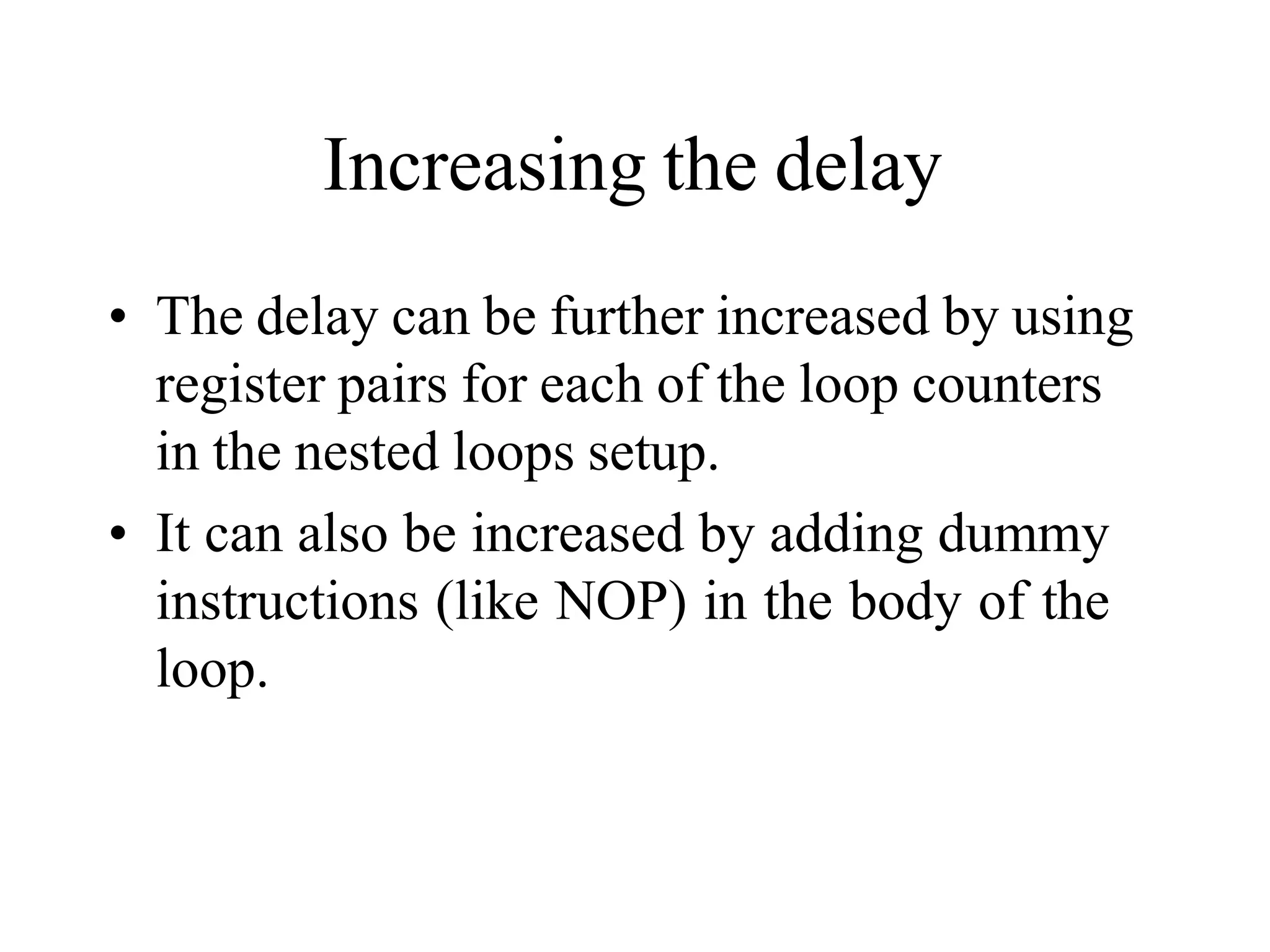 Increasing the delay
• The delay can be further increased by using
register pairs for each of the loop counters
in the nested loops setup.
• It can also be increased by adding dummy
instructions (like NOP) in the body of the
loop.
 
