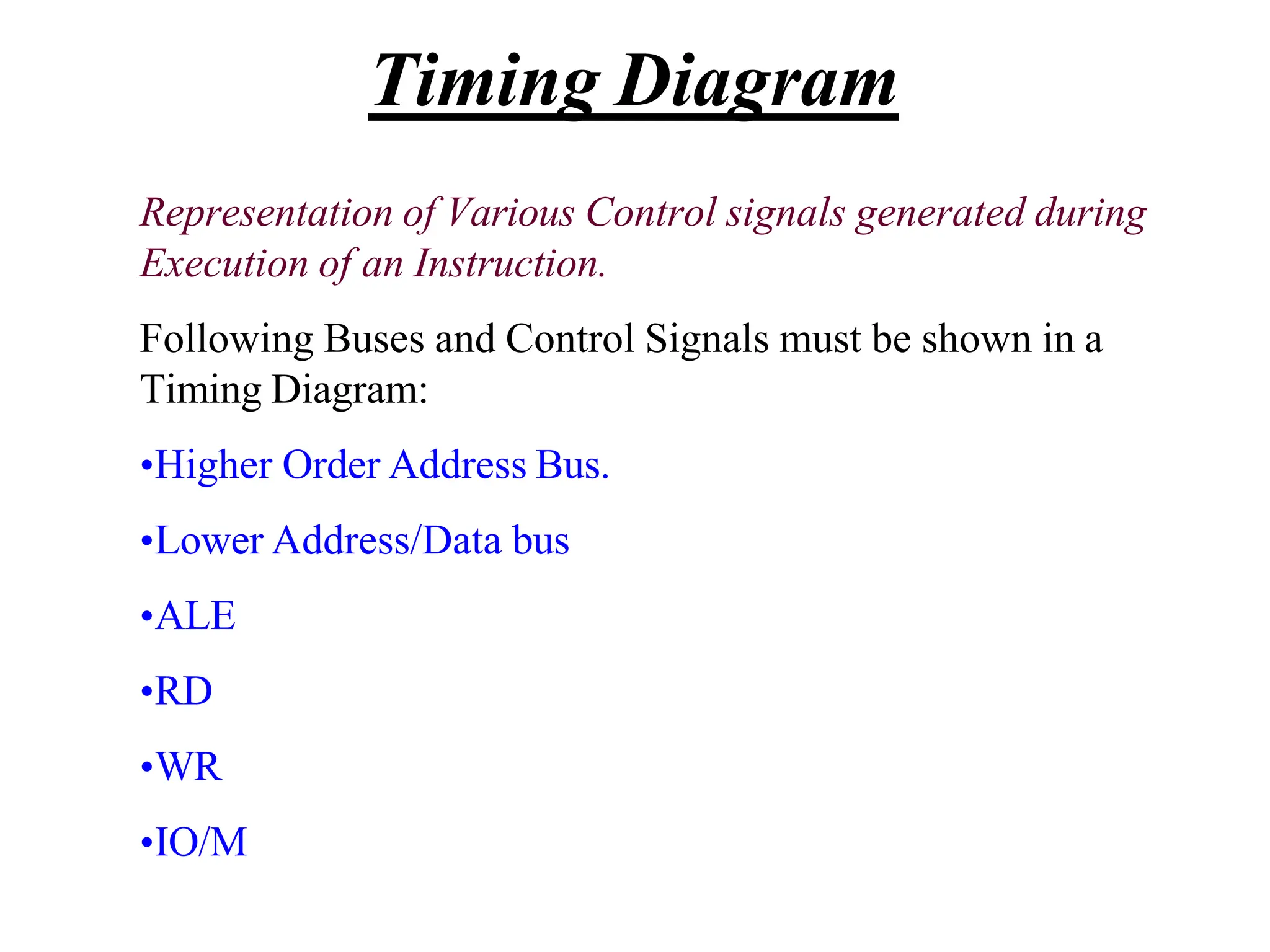 Representation of Various Control signals generated during
Execution of an Instruction.
Following Buses and Control Signals must be shown in a
Timing Diagram:
•Higher Order Address Bus.
•Lower Address/Data bus
•ALE
•RD
•WR
•IO/M
Timing Diagram
 
