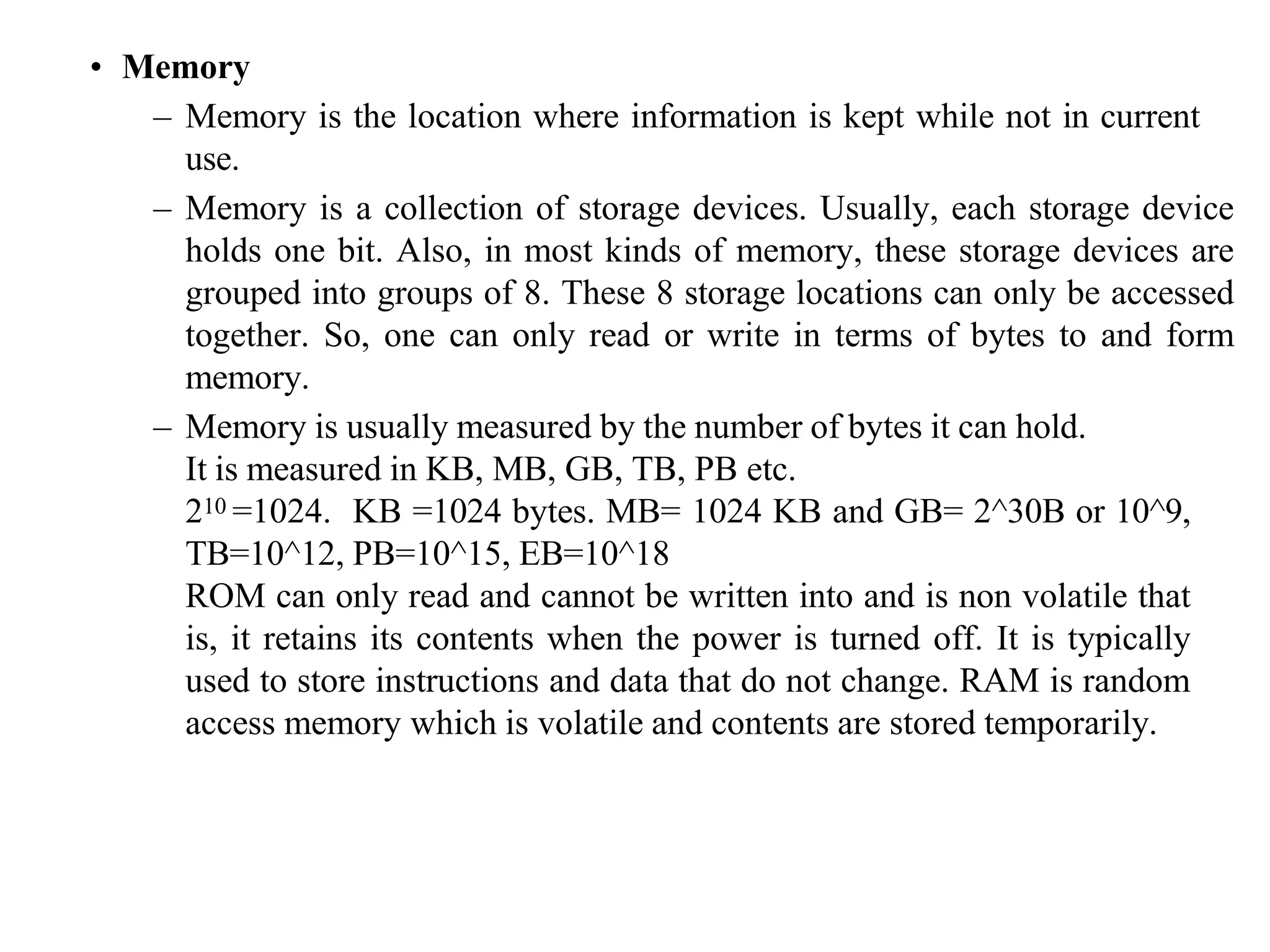 • Memory
– Memory is the location where information is kept while not in current
use.
– Memory is a collection of storage devices. Usually, each storage device
holds one bit. Also, in most kinds of memory, these storage devices are
grouped into groups of 8. These 8 storage locations can only be accessed
together. So, one can only read or write in terms of bytes to and form
memory.
– Memory is usually measured by the number of bytes it can hold.
It is measured in KB, MB, GB, TB, PB etc.
210 =1024. KB =1024 bytes. MB= 1024 KB and GB= 2^30B or 10^9,
TB=10^12, PB=10^15, EB=10^18
ROM can only read and cannot be written into and is non volatile that
is, it retains its contents when the power is turned off. It is typically
used to store instructions and data that do not change. RAM is random
access memory which is volatile and contents are stored temporarily.
 