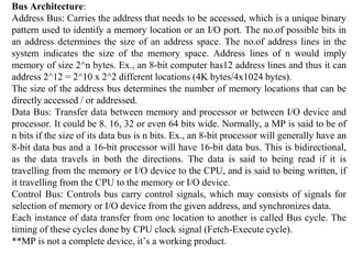 Bus Architecture:
Address Bus: Carries the address that needs to be accessed, which is a unique binary
pattern used to identify a memory location or an I/O port. The no.of possible bits in
an address determines the size of an address space. The no.of address lines in the
system indicates the size of the memory space. Address lines of n would imply
memory of size 2^n bytes. Ex., an 8-bit computer has12 address lines and thus it can
address 2^12 = 2^10 x 2^2 different locations (4K bytes/4x1024 bytes).
The size of the address bus determines the number of memory locations that can be
directly accessed / or addressed.
Data Bus: Transfer data between memory and processor or between I/O device and
processor. It could be 8. 16, 32 or even 64 bits wide. Normally, a MP is said to be of
n bits if the size of its data bus is n bits. Ex., an 8-bit processor will generally have an
8-bit data bus and a 16-bit processor will have 16-bit data bus. This is bidirectional,
as the data travels in both the directions. The data is said to being read if it is
travelling from the memory or I/O device to the CPU, and is said to being written, if
it travelling from the CPU to the memory or I/O device.
Control Bus: Controls bus carry control signals, which may consists of signals for
selection of memory or I/O device from the given address, and synchronizes data.
Each instance of data transfer from one location to another is called Bus cycle. The
timing of these cycles done by CPU clock signal (Fetch-Execute cycle).
**MP is not a complete device, it’s a working product.
 