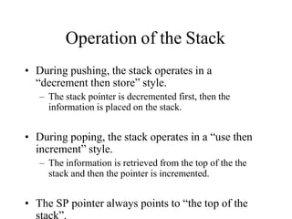 Operation of the Stack
• During pushing, the stack operates in a
“decrement then store” style.
– The stack pointer is decremented first, then the
information is placed on the stack.
• During poping, the stack operates in a “use then
increment” style.
– The information is retrieved from the top of the the
stack and then the pointer is incremented.
• The SP pointer always points to “the top of the
stack”.
 
