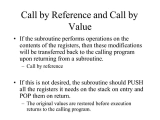 Call by Reference and Call by
Value
• If the subroutine performs operations on the
contents of the registers, then these modifications
will be transferred back to the calling program
upon returning from a subroutine.
– Call by reference
• If this is not desired, the subroutine should PUSH
all the registers it needs on the stack on entry and
POP them on return.
– The original values are restored before execution
returns to the calling program.
 