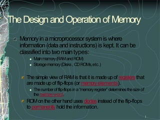 TheDesignandOperationofMemory
1
Memoryin amicroprocessor systemis where
information (dataandinstructions) is kept.It canbe
classifiedinto twomaintypes:
 Mainmemory(RAMandROM)
 Storagememory(Disks, CDROMs,etc.)
Thesimple view of RAMis that it is madeupof registers that
aremadeupof flip-flops (or memoryelements).
 Thenumberofflip-flops in a“memoryregister”determinesthesizeof
thememoryword.
ROMonthe other handuses diodes instead of theflip-flops
to permanently hold the information.
 