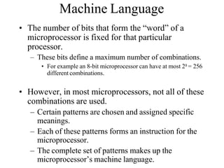 Machine Language
• The number of bits that form the “word” of a
microprocessor is fixed for that particular
processor.
– These bits define a maximum number of combinations.
• For example an 8-bit microprocessor can have at most 28 = 256
different combinations.
• However, in most microprocessors, not all of these
combinations are used.
– Certain patterns are chosen and assigned specific
meanings.
– Each of these patterns forms an instruction for the
microprocessor.
– The complete set of patterns makes up the
microprocessor’s machine language.
 
