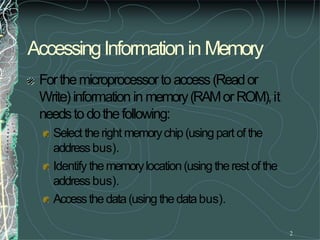 AccessingInformationin Memory
2
Forthemicroprocessortoaccess(Reador
Write)information in memory(RAMorROM),it
needstodothefollowing:
Select theright memorychip(using part of the
addressbus).
Identify thememorylocation(using therest ofthe
addressbus).
Accessthedata(using thedatabus).
 
