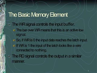 TheBasicMemoryElement
7
TheWRsignalcontrols theinputbuffer.
ThebaroverWRmeansthat this is anactivelow
signal.
So,if WRis 0theinputdatareachesthelatchinput.
If WRis 1theinput of thelatch lookslike awire
connectedto nothing.
TheRDsignalcontrols theoutputin asimilar
manner.
 
