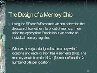 TheDesignof aMemoryChip
12
UsingtheRDandWRcontrols wecandeterminethe
direction of flow eitherinto or outof memory.Then
usingtheappropriate Enableinputweenablean
individual memoryregister.
Whatwehavejust designedis amemorywith 4
locations andeachlocationhas4elements (bits). This
memorywouldbecalled4X4[NumberoflocationX
numberof bits per location].
 