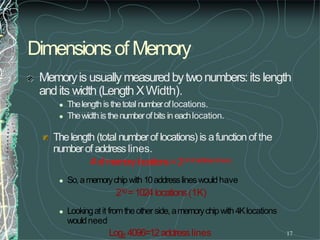 17
Dimensionsof Memory
Memoryis usually measuredbytwonumbers:its length
andits width(LengthXWidth).
 Thelengthis thetotal numberoflocations.
 Thewidthis thenumberofbits in eachlocation.
Thelength (total numberof locations) is afunction of the
numberof address lines.
#of memorylocations=2(#of address lines)
 So,amemorychipwith 10addresslineswouldhave
210=1024locations(1K)
 Lookingatit fromtheotherside,amemorychipwith4Klocations
wouldneed
Log2 4096=12addresslines
 