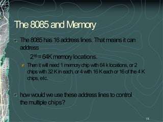The8085andMemory
18
The8085has16addresslines. Thatmeansit can
address
216=64Kmemorylocations.
Thenit will need1memorychip with 64klocations, or2
chipswith 32Kin each,or 4with 16Keachor16of the 4K
chips, etc.
howwouldweusetheseaddresslines to control
themultiplechips?
 