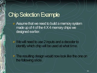 ChipSelectionExample
20
Assumethatweneedto build amemorysystem
madeupof 4of the4X4memorychipswe
designedearlier.
Wewill needto use2inputs andadecoderto
identifywhich chip will beusedat whattime.
Theresulting designwouldnowlooklike theoneon
thefollowing slide.
 