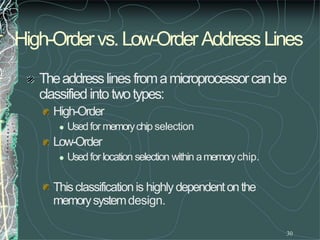 High-Ordervs.Low-OrderAddressLines
30
Theaddresslines fromamicroprocessorcanbe
classifiedinto twotypes:
High-Order
 Usedfor memorychip selection
Low-Order
 Usedfor location selection within amemorychip.
Thisclassificationis highlydependentonthe
memorysystemdesign.
 