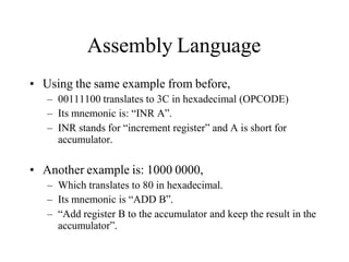 Assembly Language
• Using the same example from before,
– 00111100 translates to 3C in hexadecimal (OPCODE)
– Its mnemonic is: “INR A”.
– INR stands for “increment register” and A is short for
accumulator.
• Another example is: 1000 0000,
– Which translates to 80 in hexadecimal.
– Its mnemonic is “ADD B”.
– “Add register B to the accumulator and keep the result in the
accumulator”.
 
