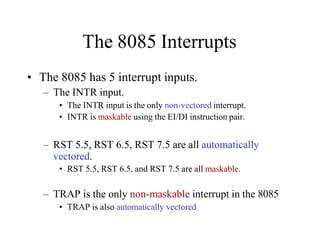 The 8085 Interrupts
• The 8085 has 5 interrupt inputs.
– The INTR input.
• The INTR input is the only non-vectored interrupt.
• INTR is maskable using the EI/DI instruction pair.
– RST 5.5, RST 6.5, RST 7.5 are all automatically
vectored.
• RST 5.5, RST 6.5, and RST 7.5 are all maskable.
– TRAP is the only non-maskable interrupt in the 8085
• TRAP is also automatically vectored
 