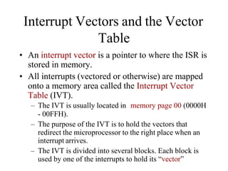 Interrupt Vectors and the Vector
Table
• An interrupt vector is a pointer to where the ISR is
stored in memory.
• All interrupts (vectored or otherwise) are mapped
onto a memory area called the Interrupt Vector
Table (IVT).
– The IVT is usually located in memory page 00 (0000H
- 00FFH).
– The purpose of the IVT is to hold the vectors that
redirect the microprocessor to the right place when an
interrupt arrives.
– The IVT is divided into several blocks. Each block is
used by one of the interrupts to hold its “vector”
 