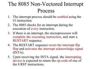 1. The interrupt process should be enabled using the
EI instruction.
2. The 8085 checks for an interrupt during the
execution of every instruction.
3. If there is an interrupt, the microprocessor will
complete the executing instruction, and start a
RESTART sequence.
4. The RESTART sequence resets the interrupt flip
flop and activates the interrupt acknowledge signal
(INTA).
5. Upon receiving the INTA signal, the interrupting
device is expected to return the op-code of one of
the 8 RST instructions.
The 8085 Non-Vectored Interrupt
Process
 