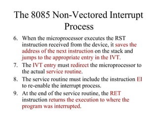 6. When the microprocessor executes the RST
instruction received from the device, it saves the
address of the next instruction on the stack and
jumps to the appropriate entry in the IVT.
7. The IVT entry must redirect the microprocessor to
the actual service routine.
8. The service routine must include the instruction EI
to re-enable the interrupt process.
9. At the end of the service routine, the RET
instruction returns the execution to where the
program was interrupted.
The 8085 Non-Vectored Interrupt
Process
 
