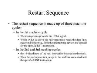 Restart Sequence
• The restart sequence is made up of three machine
cycles
– In the 1st machine cycle:
• The microprocessor sends the INTA signal.
• While INTA is active the microprocessor reads the data lines
expecting to receive, from the interrupting device, the opcode
for the specific RST instruction.
– In the 2nd and 3rd machine cycles:
• the 16-bit address of the next instruction is saved on the stack.
• Then the microprocessor jumps to the address associated with
the specified RST instruction.
 