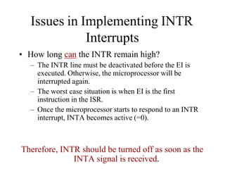 Issues in Implementing INTR
Interrupts
• How long can the INTR remain high?
– The INTR line must be deactivated before the EI is
executed. Otherwise, the microprocessor will be
interrupted again.
– The worst case situation is when EI is the first
instruction in the ISR.
– Once the microprocessor starts to respond to an INTR
interrupt, INTA becomes active (=0).
Therefore, INTR should be turned off as soon as the
INTA signal is received.
 