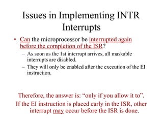 Issues in Implementing INTR
Interrupts
• Can the microprocessor be interrupted again
before the completion of the ISR?
– As soon as the 1st interrupt arrives, all maskable
interrupts are disabled.
– They will only be enabled after the execution of the EI
instruction.
Therefore, the answer is: “only if you allow it to”.
If the EI instruction is placed early in the ISR, other
interrupt may occur before the ISR is done.
 