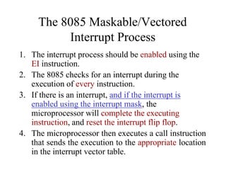 The 8085 Maskable/Vectored
Interrupt Process
1. The interrupt process should be enabled using the
EI instruction.
2. The 8085 checks for an interrupt during the
execution of every instruction.
3. If there is an interrupt, and if the interrupt is
enabled using the interrupt mask, the
microprocessor will complete the executing
instruction, and reset the interrupt flip flop.
4. The microprocessor then executes a call instruction
that sends the execution to the appropriate location
in the interrupt vector table.
 