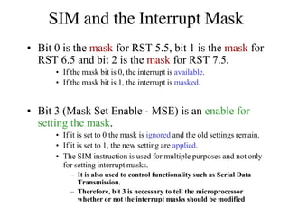 SIM and the Interrupt Mask
• Bit 0 is the mask for RST 5.5, bit 1 is the mask for
RST 6.5 and bit 2 is the mask for RST 7.5.
• If the mask bit is 0, the interrupt is available.
• If the mask bit is 1, the interrupt is masked.
• Bit 3 (Mask Set Enable - MSE) is an enable for
setting the mask.
• If it is set to 0 the mask is ignored and the old settings remain.
• If it is set to 1, the new setting are applied.
• The SIM instruction is used for multiple purposes and not only
for setting interrupt masks.
– It is also used to control functionality such as Serial Data
Transmission.
– Therefore, bit 3 is necessary to tell the microprocessor
whether or not the interrupt masks should be modified
 