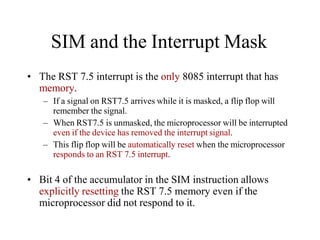 SIM and the Interrupt Mask
• The RST 7.5 interrupt is the only 8085 interrupt that has
memory.
– If a signal on RST7.5 arrives while it is masked, a flip flop will
remember the signal.
– When RST7.5 is unmasked, the microprocessor will be interrupted
even if the device has removed the interrupt signal.
– This flip flop will be automatically reset when the microprocessor
responds to an RST 7.5 interrupt.
• Bit 4 of the accumulator in the SIM instruction allows
explicitly resetting the RST 7.5 memory even if the
microprocessor did not respond to it.
 