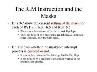 The RIM Instruction and the
Masks
• Bits 0-2 show the current setting of the mask for
each of RST 7.5, RST 6.5 and RST 5.5
• They return the contents of the three mask flip flops.
• They can be used by a program to read the mask settings in
order to modify only the right mask.
• Bit 3 shows whether the maskable interrupt
process is enabled or not.
• It returns the contents of the Interrupt Enable Flip Flop.
• It can be used by a program to determine whether or not
interrupts are enabled.
 